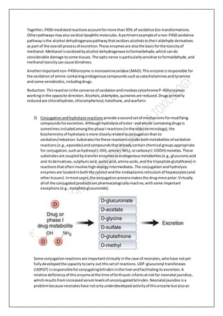 Together,P450-mediatedreactionsaccountformore than 95% of oxidative bio-transformations.
Otherpathwaysmayalso oxidize lipophilicmolecules.A pertinentexampleof anon-P450 oxidative
pathwayisthe alcohol dehydrogenasepathwaythatoxidizesalcoholstotheiraldehyde derivatives
as part of the overall processof excretion.These enzymesare alsothe basisforthe toxicityof
methanol.Methanol isoxidizedbyalcohol dehydrogenase toformaldehyde,whichcando
considerable damage tosome tissues.The opticnerve isparticularlysensitive toformaldehyde,and
methanol toxicitycancause blindness.
Anotherimportantnon-P450enzyme ismonoamineoxidase (MAO).Thisenzyme isresponsible for
the oxidationof amine-containingendogenouscompoundssuchascatecholaminesandtyramine
and some xenobiotics,includingdrugs.
Reduction- Thisreactionisthe converse of oxidationandinvolvescytochrome P-450enzymes
workinginthe opposite direction.Alcohols,aldehydes,quinonesare reduced.Drugsprimarily
reducedare chloralhydrate,chloramphenicol,halothane,andwarfarin.
2) Conjugationandhydrolysisreactions provide asecondsetof mechanismsformodifying
compoundsforexcretion.Althoughhydrolysisof ester- andamide-containingdrugsis
sometimesincludedamongthe phase Ireactions(inthe olderterminology),the
biochemistryof hydrolysisismore closelyrelatedtoconjugationthanto
oxidation/reduction. Substratesforthese reactionsinclude bothmetabolitesof oxidation
reactions(e.g.,epoxides)andcompoundsthatalreadycontainchemical groupsappropriate
for conjugation,suchashydroxyl (-OH),amine(-NH2),orcarboxyl (-COOH) moieties.These
substratesare coupledbytransferenzymestoendogenousmetabolites(e.g.,glucuronicacid
and itsderivatives, sulphuricacid,aceticacid,aminoacids,andthe tripeptide glutathione) in
reactionsthatofteninvolve high-energyintermediates.The conjugation andhydrolysis
enzymesare locatedinboththe cytosol andthe endoplasmicreticulumof hepatocytes(and
othertissues).Inmostcases,the conjugationprocessmakesthe drugmore polar.Virtually
all of the conjugatedproductsare pharmacologicallyinactive,withsome important
exceptions(e.g.,morphineglucuronide).
Some conjugationreactionsare importantclinicallyinthe case of neonates,whohave notyet
fullydevelopedthe capacitytocarry out thissetof reactions.UDP-glucuronyl transferases
(UDPGT) isresponsibleforconjugatingbilirubininthe liverandfacilitatingitsexcretion.A
relative deficiencyof thisenzymeatthe time of birthputs infantsatriskfor neonatal jaundice,
whichresultsfromincreasedserumlevelsof unconjugatedbilirubin.Neonataljaundice isa
problembecause neonateshave notonlyunderdevelopedactivityof thisenzyme butalsoan
 