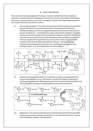 PHASE 2 METABOLISM
These reactionsinvolve conjugationof the drugor itsphase I metabolitewithanendogenous
substrate, usuallyderivedfromcarbohydrate oraminoacid,to forma polar highlyionizedorganic
acid,whichis easilyexcretedinurine orbile.Conjugationreactionshave highenergyrequirement
and are generallyfasterthanphase Ireactions.
(i) Glucuronide conjugation- Thisisthe mostimportantsyntheticreactioncarriedoutbya
groupof UDP-glucuronosyl transferases(UGTs).Compoundswithahydroxylor
carboxylicacidgroupare easilyconjugatedwithglucuronicacidwhichisderivedfrom
glucose.Examplesare— chloramphenicol, aspirin,paracetamol,diazepam, lorazepam,
morphine,andmetronidazole.Notonly drugsbutendogenoussubstrateslikebilirubin,
steroidal hormonesand Thyroxine utilize this pathway.Glucuronidationincreasesthe
molecularweightof the drugwhichfavoursitsexcretioninbile.Drugglucuronides
excretedinbile canbe hydrolysedbybacteriainthe gut—the liberateddrugis
reabsorbedandundergoesthe same fate.Thisenterohepaticcyclingof the drug
prolongsitsaction,e.g. - phenolphthalein,oral contraceptives.
(ii) AcetylationCompoundshavingaminoorhydrazine residuesare conjugatedwiththe
helpof acetyl coenzyme-A,e.g.sulfonamides,isoniazid,PAS,dapsone,hydralazine,
clonazepam,procainamide.Multiplegenescontrol the N-acetyl transferases(NATs),and
rate of acetylationshowsgeneticpolymorphism(slow andfastacetylators).
(iii) Methylation- The aminesandphenolscanbe methylatedbymethyltransferases(MT);
methionineandcysteineactingasmethyl donors,e.g.adrenaline,histamine,nicotinic
acid,methyldopa,captopril,mercaptopurine.
 