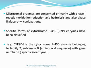  Microsomal enzymes are concerned primarily with phase I
reaction-oxidation,reduction and hydrolysis-and also phase
II glucuronyl coniugations.
 Specific forms of cytochrome P-450 (CYP) enzymes have
been classified
 e.g. CYP2D6 is the cytochrome P-450 enzyme belonging
to family 2, subfamily D (amino acid sequence) with gene
number 6 ( specific isoenzyme).
Dr. Devesh Classes (devesh3747@gmail.com)
 