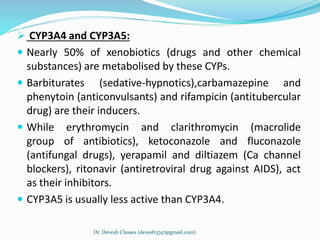  CYP3A4 and CYP3A5:
 Nearly 50% of xenobiotics (drugs and other chemical
substances) are metabolised by these CYPs.
 Barbiturates (sedative-hypnotics),carbamazepine and
phenytoin (anticonvulsants) and rifampicin (antitubercular
drug) are their inducers.
 While erythromycin and clarithromycin (macrolide
group of antibiotics), ketoconazole and fluconazole
(antifungal drugs), yerapamil and diltiazem (Ca channel
blockers), ritonavir (antiretroviral drug against AIDS), act
as their inhibitors.
 CYP3A5 is usually less active than CYP3A4.
Dr. Devesh Classes (devesh3747@gmail.com)
 