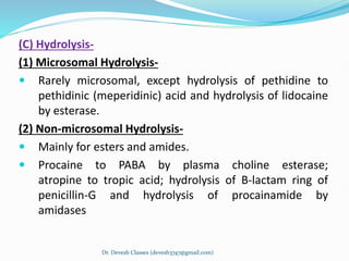 (C) Hydrolysis-
(1) Microsomal Hydrolysis-
 Rarely microsomal, except hydrolysis of pethidine to
pethidinic (meperidinic) acid and hydrolysis of lidocaine
by esterase.
(2) Non-microsomal Hydrolysis-
 Mainly for esters and amides.
 Procaine to PABA by plasma choline esterase;
atropine to tropic acid; hydrolysis of B-lactam ring of
penicillin-G and hydrolysis of procainamide by
amidases
Dr. Devesh Classes (devesh3747@gmail.com)
 