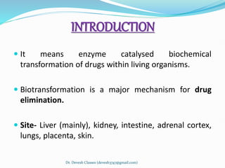 INTRODUCTION
 It means enzyme catalysed biochemical
transformation of drugs within living organisms.
 Biotransformation is a major mechanism for drug
elimination.
 Site- Liver (mainly), kidney, intestine, adrenal cortex,
lungs, placenta, skin.
Dr. Devesh Classes (devesh3747@gmail.com)
 