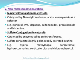 2. Non-microsomal Conjugation-
N-Acetyl Conjugation (in cytosol)-
 Catalysed by N-acetyltransferase, acetyl coenzyme-A as a
cofactor.
 E.g. isoniazid, PAS, dapsone, sulfonamides, procainamide
and histamine.
Sulfate Conjugation (in cytosol)-
 Catalysed by enzymes called sulfotransferases.
 Sulfate conjugates highly polar, readily excreted in urine.
 E.g. aspirin, methyldopa, paracetamol,
hydroxycoumarins, corticosteroids and chloramphenicol.
Dr. Devesh Classes (devesh3747@gmail.com)
 