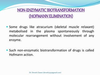 NON-ENZYMATICBIOTRANSFORMATION
(HOFMANNELIMINATION)
 Some drugs like atracurium (skeletal muscle relaxant)
metabolised in the plasma spontaneously through
molecular rearrangement without involvement of any
enzyme.
 Such non-enzymatic biotransformation of drugs is called
Hofmann action.
Dr. Devesh Classes (devesh3747@gmail.com)
 
