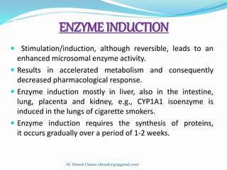 ENZYME INDUCTION
 Stimulation/induction, although reversible, leads to an
enhanced microsomal enzyme activity.
 Results in accelerated metabolism and consequently
decreased pharmacological response.
 Enzyme induction mostly in liver, also in the intestine,
lung, placenta and kidney, e.g., CYP1A1 isoenzyme is
induced in the lungs of cigarette smokers.
 Enzyme induction requires the synthesis of proteins,
it occurs gradually over a period of 1-2 weeks.
Dr. Devesh Classes (devesh3747@gmail.com)
 