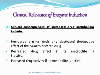 Clinical Relevance of Enzyme Induction
(A) Clinical consequences of increased drug metabolism
include:
 Decreased plasma levels and decreased therapeutic
effect of the co-administered drug,
 Decreased drug effect if its metabolite is
inactive,
 Increased drug activity if its metabolite is active.
Dr. Devesh Classes (devesh3747@gmail.com)
 