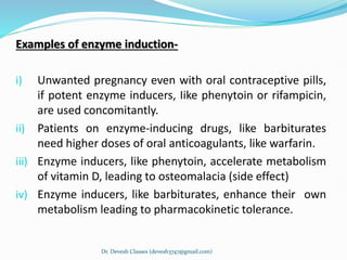Examples of enzyme induction-
i) Unwanted pregnancy even with oral contraceptive pills,
if potent enzyme inducers, Iike phenytoin or rifampicin,
are used concomitantly.
ii) Patients on enzyme-inducing drugs, like barbiturates
need higher doses of oral anticoagulants, like warfarin.
iii) Enzyme inducers, like phenytoin, accelerate metabolism
of vitamin D, leading to osteomalacia (side effect)
iv) Enzyme inducers, like barbiturates, enhance their own
metabolism leading to pharmacokinetic tolerance.
Dr. Devesh Classes (devesh3747@gmail.com)
 