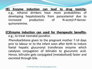 (B) Enzyme induction can lead to drug toxicity-
e.g., ethanol drinkers have more probabilities of
developing hepatotoxicity from paracetamol due to
increased production of N-acetyl-P-benzo-
quinoneimine.
(C)Enzyme induction can used for therapeutic benefits-
e.g., to treat neonatal jaundice.
Phenobarbitone given to the pregnant mother 7-14 days
pror to labour or to the infant soon after birth to induce
foetal hepatic glucuronyl transferase enzyme which
catalyses conjugation of bilirubin to glucuronic acid.
Hence, bilirubin gets conjugated (metabolised) faster and
excreted through bile.
Dr. Devesh Classes (devesh3747@gmail.com)
 