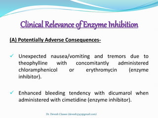 Clinical Relevance of Enzyme Inhibition
(A) Potentially Adverse Consequences-
 Unexpected nausea/vomiting and tremors due to
theophylline with concomitantly administered
chloramphenicol or erythromycin (enzyme
inhibitor).
 Enhanced bleeding tendency with dicumarol when
administered with cimetidine (enzyme inhibitor).
Dr. Devesh Classes (devesh3747@gmail.com)
 