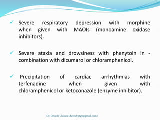  Severe respiratory depression with morphine
when given with MAOIs (monoamine oxidase
inhibitors).
 Severe ataxia and drowsiness with phenytoin in -
combination with dicumarol or chloramphenicol.
 Precipitation of cardiac arrhythmias with
terfenadine when given with
chloramphenicol or ketoconazole (enzyme inhibitor).
Dr. Devesh Classes (devesh3747@gmail.com)
 