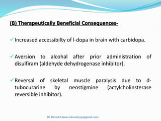 (B) Therapeutically Beneficial Consequences-
Increased accessibilty of l-dopa in brain with carbidopa.
Aversion to alcohal after prior administration of
disulfiram (aldehyde dehydrogenase inhibitor).
Reversal of skeletal muscle paralysis due to d-
tubocurarine by neostigmine (actylcholinsterase
reversible inhibitor).
Dr. Devesh Classes (devesh3747@gmail.com)
 