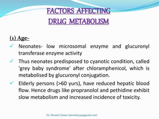 FACTORS AFFECTING
DRUG METABOLISM
(1) Age-
 Neonates- low microsomal enzyme and glucuronyl
transferase enzyme activity
 Thus neonates predisposed to cyanotic condition, called
'grey baby syndrome' after chloramphenicol, which is
metabolised by glucuronyl conjugation.
 Elderly persons (>60 yurs), have reduced hepatic blood
flow. Hence drugs like propranolol and pethidine exhibit
slow metabolism and increased incidence of toxicity.
Dr. Devesh Classes (devesh3747@gmail.com)
 