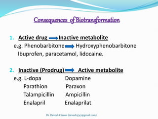 Consequences of Biotransformation
1. Active drug Inactive metabolite
e.g. Phenobarbitone Hydroxyphenobarbitone
Ibuprofen, paracetamol, lidocaine.
2. Inactive (Prodrug) Active metabolite
e.g. L-dopa Dopamine
Parathion Paraxon
Talampicillin Ampicillin
Enalapril Enalaprilat
Dr. Devesh Classes (devesh3747@gmail.com)
 