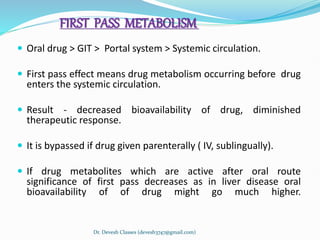 FIRST PASS METABOLISM
 Oral drug > GIT > Portal system > Systemic circulation.
 First pass effect means drug metabolism occurring before drug
enters the systemic circulation.
 Result - decreased bioavailability of drug, diminished
therapeutic response.
 It is bypassed if drug given parenterally ( IV, sublingually).
 If drug metabolites which are active after oral route
significance of first pass decreases as in liver disease oral
bioavailability of of drug might go much higher.
Dr. Devesh Classes (devesh3747@gmail.com)
 