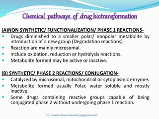 Chemical pathways of drug biotransformation
(A)NON SYNTHETIC/ FUNCTIONALIZATION/ PHASE 1 REACTIONS-
 Drugs diminished to a smaller polar/ nonpolar metabolite by
introduction of a new group (Degradation reactions)
 Reaction are mainly microsomal.
 Include oxidation, reduction or hydrolysis reactions.
 Metabolite formed may be active or inactive.
(B) SYNTHETIC/ PHASE 2 REACTIONS/ CONJUGATION-
 Catalyzed by microsomal, mitochondrial or cytoplasmic enzymes
 Metabolite formed usually Polar, water soluble and mostly
inactive.
 Some drugs containing reactive groups capable of being
conjugated phase 2 without undergoing phase 1 reaction.
Dr. Devesh Classes (devesh3747@gmail.com)
 