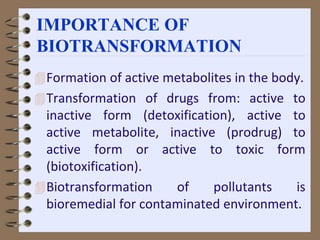 IMPORTANCE OF
BIOTRANSFORMATION
Formation of active metabolites in the body.
Transformation of drugs from: active to
inactive form (detoxification), active to
active metabolite, inactive (prodrug) to
active form or active to toxic form
(biotoxification).
Biotransformation of pollutants is
bioremedial for contaminated environment.
 