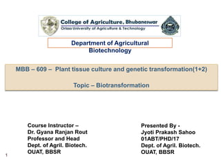 MBB – 609 – Plant tissue culture and genetic transformation(1+2)
Topic – Biotransformation
Department of Agricultural
Biotechnology
Presented By -
Jyoti Prakash Sahoo
01ABT/PHD/17
Dept. of Agril. Biotech.
OUAT, BBSR
Course Instructor –
Dr. Gyana Ranjan Rout
Professor and Head
Dept. of Agril. Biotech.
OUAT, BBSR
1
 