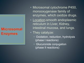 • Microsomal cytochrome P450,
monooxygenase family of
enzymes, which oxidize drugs.
• Location-smooth endoplasmic
reticulum in Liver, Kidney,
intestinal mucosa, and lungs.
• They catalyze:
• Oxidation, reduction, hydrolysis
(phase I reactions)
• Glucuronide conjugation
(phase II reactions)
 