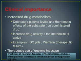 • Increased drug metabolism :
• Decreased plasma levels and therapeutic
effects of the substrate ( co administered
drug)
• Increase drug activity if the metabolite is
active
• Examples : OC pills , Warfarin (therapeutic
failure)
• Therapeutic use of enzyme induction
 