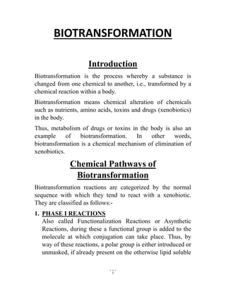 1
BIOTRANSFORMATION
Introduction
Biotransformation is the process whereby a substance is
changed from one chemical to another, i.e., transformed by a
chemical reaction within a body.
Biotransformation means chemical alteration of chemicals
such as nutrients, amino acids, toxins and drugs (xenobiotics)
in the body.
Thus, metabolism of drugs or toxins in the body is also an
example of biotransformation. In other words,
biotransformation is a chemical mechanism of elimination of
xenobiotics.
Chemical Pathways of
Biotransformation
Biotransformation reactions are categorized by the normal
sequence with which they tend to react with a xenobiotic.
They are classified as follows:-
1. PHASE I REACTIONS
Also called Functionalization Reactions or Asynthetic
Reactions, during these a functional group is added to the
molecule at which conjugation can take place. Thus, by
way of these reactions, a polar group is either introduced or
unmasked, if already present on the otherwise lipid soluble
 