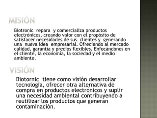 MISIÓNBiotronic  repara  y comercializa productos electrónicos, creando valor con el propósito de satisfacer necesidades de sus  clientes y  generando una  nueva idea  empresarial. Ofreciendo al mercado calidad, garantía y precios flexibles. Enfocándonos en el cliente, la economía, la sociedad y el medio ambiente.VISIÓN Biotornic  tiene como visión desarrollar tecnología, ofrecer otra alternativa de compra en productos electrónicos y suplir una necesidad ambiental contribuyendo a reutilizar los productos que generan contaminación.