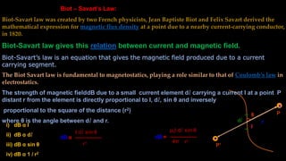 Biot – Savart’s Law:
Biot-Savart law was created by two French physicists, Jean Baptiste Biot and Felix Savart derived the
mathematical expression for magnetic flux density at a point due to a nearby current-carrying conductor,
in 1820.
Biot-Savart law gives this relation between current and magnetic field.
Biot-Savart’s law is an equation that gives the magnetic field produced due to a current
carrying segment.
The Biot Savart law is fundamental to magnetostatics, playing a role similar to that of Coulomb’s law in
electrostatics.
The strength of magnetic fielddB due to a small current element dl carrying a current I at a point P
distant r from the element is directly proportional to I, dl, sin θ and inversely
proportional to the square of the distance (r2)
where θ is the angle between dl and r.
θ
x
P
dl r
i) dB α I
ii) dB α dl
iii) dB α sin θ
iv) dB α 1 / r2
dB α
I dl sin θ
r2
dB =
4π r2
P’
I
μ0I dl sin θ
 
