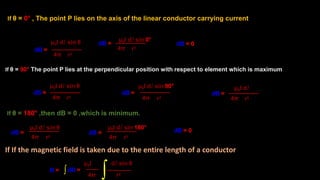 If θ = 0° , The point P lies on the axis of the linear conductor carrying current
If θ = 90° The point P lies at the perpendicular position with respect to element which is maximum
If θ = 180° ,then dB = 0 ,which is minimum.
dB =
4π r2
μ0I dl sin θ dB =
4π r2
μ0I dl sin 90°
dB =
4π r2
μ0I dl sin 0°
dB =
4π r2
μ0I dl sin θ
dB =
If If the magnetic field is taken due to the entire length of a conductor
4π r2
μ0I dl sin 180°
μ0I dl sin θ
dB =
4π r2
dB = 0
dB =
4π r2
μ0I dl
dB =
4π r2
μ0I dl sin θ
dB = 0
B =
∫∫
 