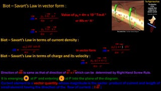 Biot – Savart’s Law in vector form :
dB =
μ0 I dl x r
4π r2
dB =
μ0 I dl x r
4π r3
Value of μ0 = 4π x 10-7 TmA-1
or Wb m-1 A-1
Direction of dB is same as that of direction of dl x r which can be determined by Right Hand Screw Rule.
It is emerging at P’ and entering at P into the plane of the diagram.
Current element is a vector quantity whose magnitude is the vector product of current and length of
small element having the direction of the flow of current. ( I dl )
x
dB =
μ0 j dV sin θ
In vector formr2
4π
Biot – Savart’s Law in terms of current density :
μ0( j x r ) dV
dB =
4π
4π
μ0 q ( v x r )
r3
r3
Biot – Savart’s Law in terms of charge and its velocity :
dB =
 