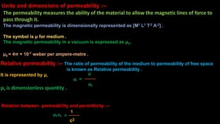 Relative permeability :-- The ratio of permeability of the medium to permeability of free space
is known as Relative permeability .
It is represented by μr
μr is dimensionless quantity .
It has no unit .
μr
μ
μ0
=
Relation between permeability and permittivity :--
μ0 ε0 =
c2
1
Units and dimensions of permeability :--
The permeability measures the ability of the material to allow the magnetic lines of force to
pass through it.
The magnetic permeability is dimensionally represented as [M1 L1 T-2 A-2] .
The unit is N⋅A−2 for SI unit .
The symbol is μ for medium .
The magnetic permeability in a vacuum is expressed as μ0 .
μ0 = 4π × 10-7 weber per ampere-metre .
 