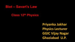 Priyanka Jakhar
Physics Lecturer
GGIC Vijay Nagar
Ghaziabad U.P.
Class 12th Physics
Biot – Savart’s Law
 