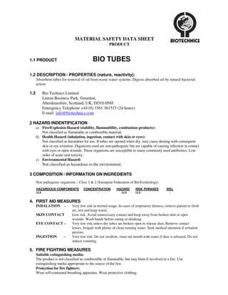 MATERIAL SAFETY DATA SHEET
                                                       PRODUCT


1.1 PRODUCT                                 BIO TUBES

1.2 DESCRIPTION / PROPERTIES (nature, reactivity):
      Absorbent tubes for removal of oil from waste water systems. Digests absorbed oil by natural bacterial
      action.

1.3       Bio Technics Limited
          Linton Business Park, Gourdon,
          Aberdeenshire, Scotland, UK, DD10 0NH
          Emergency Telephone +44 (0) 1561 361515 (24 hours)
          E-mail info@biotechnics.com

2 HAZARD INDENTIFICATION
      a) Fire/Explosion Hazard (stability, flammability, combustion products):
         Not classified as flammable or combustible material.
      b) Health Hazard (inhalation, ingestion, contact with skin or eyes):
         Not classified as hazardous for use. If tubes are opened when dry, may cause dusting with consequent
         skin or eye irritation. Organisms used are non-pathogenic but are capable of causing infection in contact
         with eyes or open wounds. These organisms are susceptible to many commonly used antibiotics. Low
         order of acute oral toxicity.
      c) Environmental Hazard:
          Not classified as hazardous to the environment.

3 COMPOSITION / INFORMATION ON INGREDIENTS
      Non pathogenic organisms – Class 1 & 2 (European Federation of BioTechnology)
      HAZARDOUS COMPONENTS           CONCENTRATION           HAZARD       RISK PHRASES          WEL
      N/A                                  -                   N/A        N/A                    -

4. FIRST AID MEASURES
      INHALATION        -     Very low risk in normal usage. In cases of respiratory distress, remove patient to fresh
                              air, rest and keep warm.
      SKIN CONTACT            Low risk. Avoid unnecessary contact and keep away from broken skin or open
                              wounds. Wash hands before eating or drinking.
      EYE CONTACT -           Very low risk unless dry tubes are broken open to release dust. Remove contact
                              lenses. Irrigate with plenty of clean running water. Seek medical attention if irritation
                              persists.
      INGESTION         -     Very low risk. Do not swallow, rinse out mouth with water if dust is released. Do not
                              induce vomiting.

5. FIRE FIGHTING MEASURES
      Suitable extinguishing media:
      The product is not classified as combustible or flammable, but may burn if involved in a fire. Use
      extinguishing media appropriate to the source of the fire.
      Protection for fire fighters:
      Wear self-contained breathing apparatus. Wear protective clothing.
 