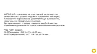 АЭРОБНАЯ – длительная нагрузка с низкой интенсивностью
(интенсивность – уровень нагрузки от предельного максимума).
Способствует жиросжиганию, укрепляет общую выносливость,
увеличивается показатель метаболизма.
Бег, велотренажер, плаванье – примеры аэробной нагрузки.
Аэробная нагрузка является прекрасным анаболическим средством.
ЧСС = 220 - возраст.
50-60% нагрузки: ЧСС 104-114, 40-60 мин.
60-75% (жиросжигание): ЧСС 114-130, до 120 мин.
 