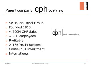Parent company       cph overview
□    Swiss Industrial Group
□    Founded 1818
□    ~ 600M CHF Sales
□    ~ 900 employees
□    Profitable
□    > 185 Yrs in Business
□    Continuous Investment
□    International

27/03/13           www.biouetikon.com   11
 
