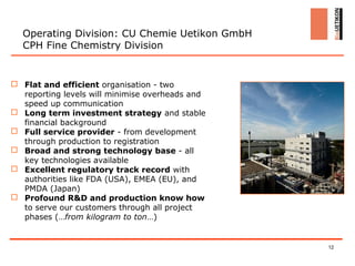 Operating Division: CU Chemie Uetikon GmbH
  CPH Fine Chemistry Division


 Flat and efficient organisation - two
  reporting levels will minimise overheads and
  speed up communication
 Long term investment strategy and stable
  financial background
 Full service provider - from development
  through production to registration
 Broad and strong technology base - all
  key technologies available
 Excellent regulatory track record with
  authorities like FDA (USA), EMEA (EU), and
  PMDA (Japan)
 Profound R&D and production know how
  to serve our customers through all project
  phases (…from kilogram to ton…)


                                                 12
 
