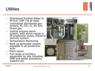 Utilities

□ Distributed Purified Water to
  Ph.Eur/ USP (18 pt loop)
□ Centralised distributed gas
  system, N2, CO2, O2, Air and
  Mixed gas
□ Central process alarm
  system, with alarm inputs in
  all production suites, linked to
  security system
□ Temperature Monitoring
□ Back up generator system
  available in all production
  suits
□ Plant steam
□ Full range of ancillary
  equipment on site including
  GMP and waste autoclaves,
  washers etc.

27/03/13               www.biouetikon.com   14
 