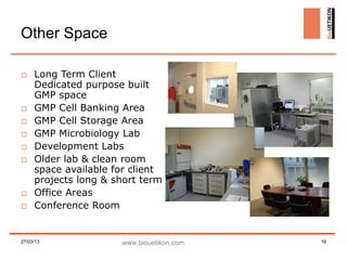 Other Space

□ Long Term Client
  Dedicated purpose built
  GMP space
□ GMP Cell Banking Area
□ GMP Cell Storage Area
□ GMP Microbiology Lab
□ Development Labs
□ Older lab & clean room
  space available for client
  projects long & short term
□ Office Areas
□ Conference Room


27/03/13            www.biouetikon.com   16
 