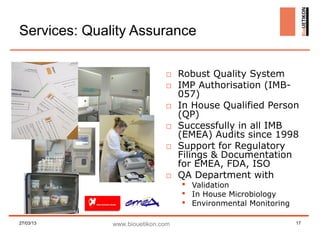 Services: Quality Assurance

                              □ Robust Quality System
                              □ IMP Authorisation (IMB-
                                057)
                              □ In House Qualified Person
                                (QP)
                              □ Successfully in all IMB
                                (EMEA) Audits since 1998
                              □ Support for Regulatory
                                Filings & Documentation
                                for EMEA, FDA, ISO
                              □ QA Department with
                                    Validation
                                    In House Microbiology
                                    Environmental Monitoring

27/03/13      www.biouetikon.com                                17
 