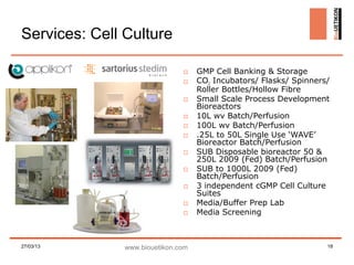 Services: Cell Culture

                               □    GMP Cell Banking & Storage
                               □    CO2 Incubators/ Flasks/ Spinners/
                                    Roller Bottles/Hollow Fibre
                               □    Small Scale Process Development
                                    Bioreactors
                               □    10L wv Batch/Perfusion
                               □    100L wv Batch/Perfusion
                               □    .25L to 50L Single Use ‘WAVE’
                                    Bioreactor Batch/Perfusion
                               □    SUB Disposable bioreactor 50 &
                                    250L 2009 (Fed) Batch/Perfusion
                               □    SUB to 1000L 2009 (Fed)
                                    Batch/Perfusion
                               □    3 independent cGMP Cell Culture
                                    Suites
                               □    Media/Buffer Prep Lab
                               □    Media Screening



27/03/13       www.biouetikon.com                                   18
 
