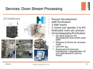 Services: Down Stream Processing

                               □    Process Development
                               □    GMP Purification
                               □    3 DSP rooms
                               □    2 rooms can operate 2 to 8oC
                               □    Dedicated room per process
                               □    Chromatography/Purification
                                     GE Akta Explorer for
                                      development and small scale
                                      GMP
                                     Millipore K-Prime for process
                                      scale
                                     UFF/TFF etc.
                                     Produced Commercial
                                      therapeutic r-glycoprotein (9
                                      unit operations/5 column
                                      steps)



27/03/13       www.biouetikon.com                                     19
 
