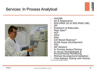 Services: In Process Analytical

                                 □     UVA280
                                 □     pH & Appearance
                                 □     SDS-PAGE (R) & SDS-PAGE (NR)
                                 □     IEF
                                 □     Endotoxin & Bioburden
                                 □     Mass Spec*
                                 □     HCP
                                 □     HPLC
                                 □     DNA
                                 □     Cell Based Bioassay*
                                 □     ELISA Assay Development
                                 □     TOC
                                 □     IEF-Western
                                 □     In Process Assays/Testing
                                 □     In House Microbiologist &
                                       Environmental Monitoring
                                 □     Method Development/Validation
                                 □     Final Release Testing with Partner
                                 * with contract research partner




27/03/13         www.biouetikon.com                                     20
 