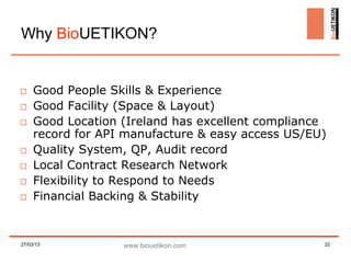 Why BioUETIKON?


□ Good People Skills & Experience
□ Good Facility (Space & Layout)
□ Good Location (Ireland has excellent compliance
  record for API manufacture & easy access US/EU)
□ Quality System, QP, Audit record
□ Local Contract Research Network
□ Flexibility to Respond to Needs
□ Financial Backing & Stability


27/03/13        www.biouetikon.com              22
 