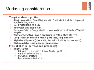 Marketing consideration
•   Target audience profile
    □ Start Up and Mid Size Biotech with funded clinical development
      pipeline/programs
    □ EU, Switzerland and US
    □ Innovator and biosimilar
    □ Many are ‘virtual’ organisations and outsource already ‘C’ level
      targets
    □ Very conservative, pay a premium to established players
    □ Long, detailed decision making process, ‘big’ decision
    □ High due diligence (site audit, formal suitability assessment)
    □ High regulatory compliance requirement
•   type of clients (current and prospects)
    □ International
           UK start up, e.g. spin out from Cambridge Uni.
           German biotech start up
           US Cancer Institute
           Dutch biotech start up etc.
 