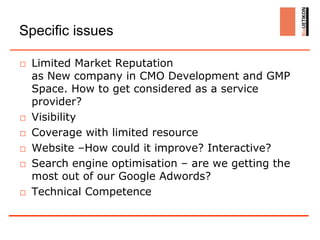 Specific issues

□ Limited Market Reputation
  as New company in CMO Development and GMP
  Space. How to get considered as a service
  provider?
□ Visibility
□ Coverage with limited resource
□ Website –How could it improve? Interactive?
□ Search engine optimisation – are we getting the
  most out of our Google Adwords?
□ Technical Competence
 