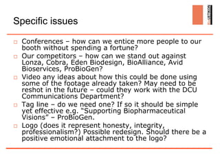Specific issues
□ Conferences – how can we entice more people to our
  booth without spending a fortune?
□ Our competitors – how can we stand out against
  Lonza, Cobra, Eden Biodesign, BioAlliance, Avid
  Bioservices, ProBioGen?
□ Video any ideas about how this could be done using
  some of the footage already taken? May need to be
  reshot in the future – could they work with the DCU
  Communications Department?
□ Tag line – do we need one? If so it should be simple
  yet effective e.g. “Supporting Biopharmaceutical
  Visions” – ProBioGen.
□ Logo (does it represent honesty, integrity,
  professionalism?) Possible redesign. Should there be a
  positive emotional attachment to the logo?
 