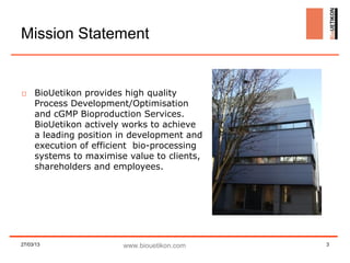 Mission Statement


□ BioUetikon provides high quality
  Process Development/Optimisation
  and cGMP Bioproduction Services.
  BioUetikon actively works to achieve
  a leading position in development and
  execution of efficient bio-processing
  systems to maximise value to clients,
  shareholders and employees.




27/03/13             www.biouetikon.com   3
 