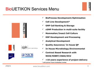 BioUETIKON Services Menu
                         BioProcess Development/Optimisation
                         Cell Line Development*
                         GMP Cell Banking & Storage
                         cGMP Production in multi-suite facility
                         Mammalian/Insect Cell Culture
                         DSP Development and Processing
                         Analytical Development
                         Quality Assurance/ In house QP
                         In House Microbiology/Environmental
                         Contract Based Research with
                          NICB/NIBRT/CBAS/DCU
                         >10 years experience of project delivery
                     * with partner Fusion Antibodies Limited


27/03/13    www.biouetikon.com                                       4
 