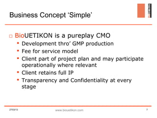 Business Concept ‘Simple’

□ BioUETIKON is a pureplay CMO
        Development thro’ GMP production
        Fee for service model
        Client part of project plan and may participate
         operationally where relevant
        Client retains full IP
        Transparency and Confidentiality at every
         stage



27/03/13             www.biouetikon.com                    7
 