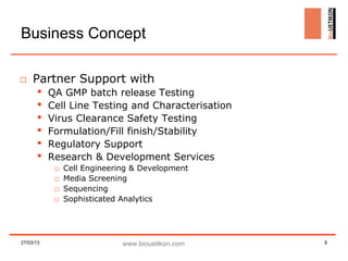 Business Concept

□ Partner Support with
          QA GMP batch release Testing
          Cell Line Testing and Characterisation
          Virus Clearance Safety Testing
          Formulation/Fill finish/Stability
          Regulatory Support
          Research & Development Services
            □   Cell Engineering & Development
            □   Media Screening
            □   Sequencing
            □   Sophisticated Analytics




27/03/13                      www.biouetikon.com    8
 