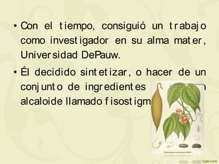 • Con el t iempo, consiguió un t rabaj o
como invest igador en su alma mat er,
Universidad DePauw.
• Él decidido sint et izar, o hacer de un
conj unt o de ingredient es simples, un
alcaloide llamado f isost igmina.
 