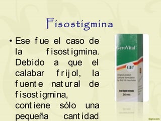 Fisostigmina
• Ese f ue el caso de
la f isost igmina.
Debido a que el
calabar f rij ol, la
f uent e nat ural de
f isost igmina,
cont iene sólo una
pequeña cant idad
 